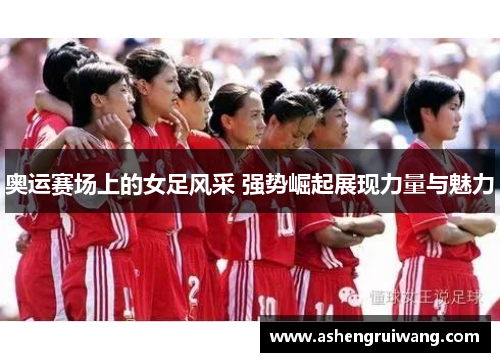 奥运赛场上的女足风采 强势崛起展现力量与魅力