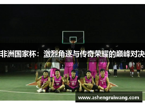 非洲国家杯：激烈角逐与传奇荣耀的巅峰对决