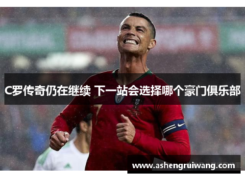 C罗传奇仍在继续 下一站会选择哪个豪门俱乐部