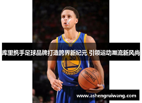 库里携手足球品牌打造跨界新纪元 引领运动潮流新风尚